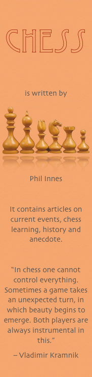 
Chess


is written by
￼
Phil Innes

It contains articles on current events, chess learning, history and anecdote.
“In chess one cannot control everything. Sometimes a game takes an unexpected turn, in which beauty begins to emerge. Both players are always instrumental in this.”
– Vladimir Kramnik